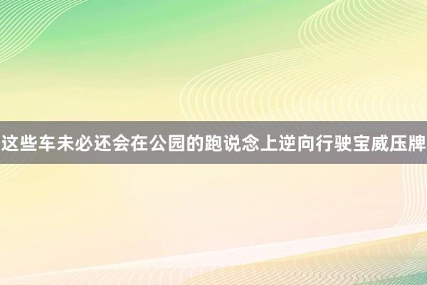 这些车未必还会在公园的跑说念上逆向行驶宝威压牌