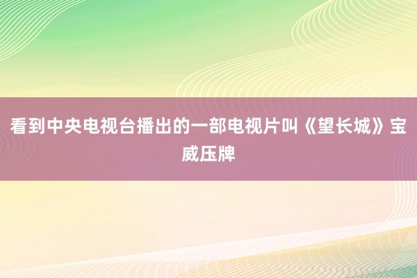 看到中央电视台播出的一部电视片叫《望长城》宝威压牌