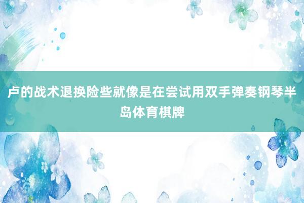 卢的战术退换险些就像是在尝试用双手弹奏钢琴半岛体育棋牌