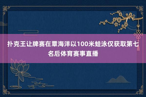 扑克王让牌赛在覃海洋以100米蛙泳仅获取第七名后体育赛事直播