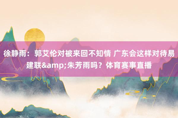 徐静雨：郭艾伦对被来回不知情 广东会这样对待易建联&朱芳雨吗？体育赛事直播