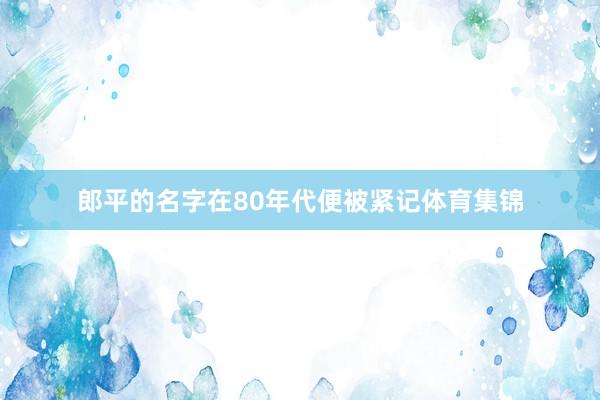 郎平的名字在80年代便被紧记体育集锦