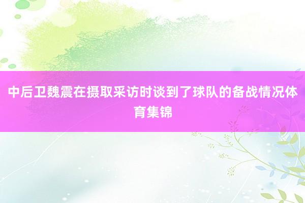 中后卫魏震在摄取采访时谈到了球队的备战情况体育集锦