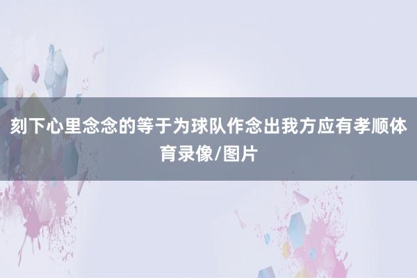 刻下心里念念的等于为球队作念出我方应有孝顺体育录像/图片