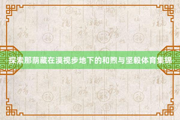 探索那荫藏在漠视步地下的和煦与坚毅体育集锦