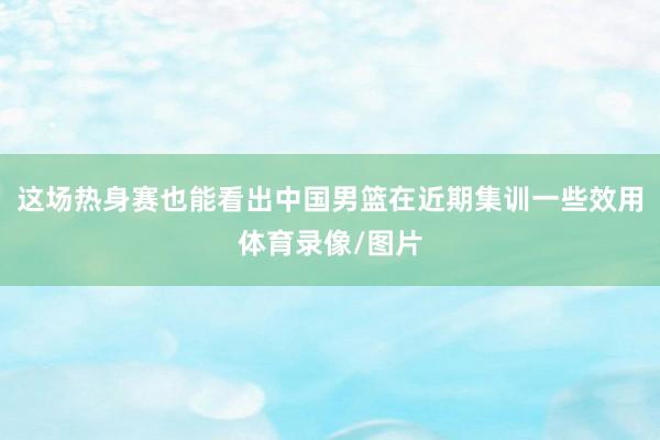 这场热身赛也能看出中国男篮在近期集训一些效用体育录像/图片