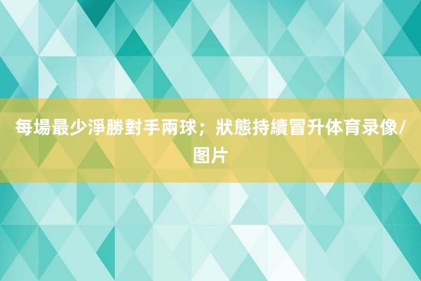 每場最少淨勝對手兩球；狀態持續冒升体育录像/图片