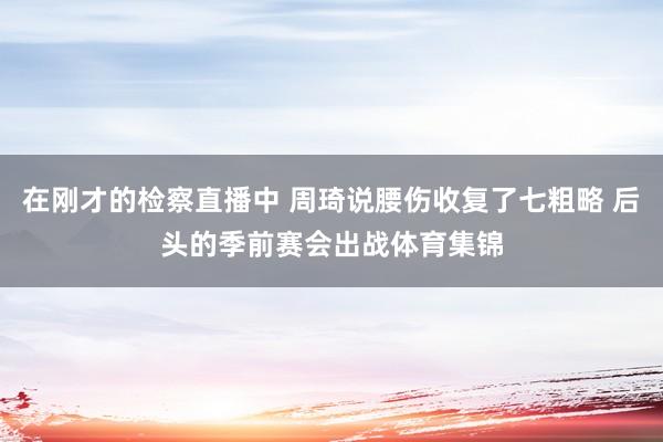 在刚才的检察直播中 周琦说腰伤收复了七粗略 后头的季前赛会出战体育集锦