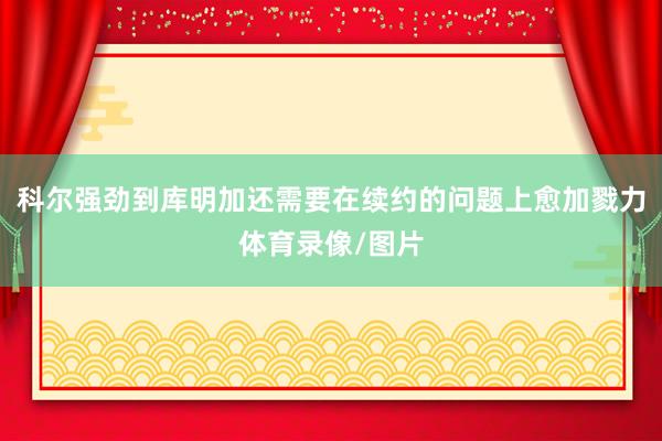 科尔强劲到库明加还需要在续约的问题上愈加戮力体育录像/图片