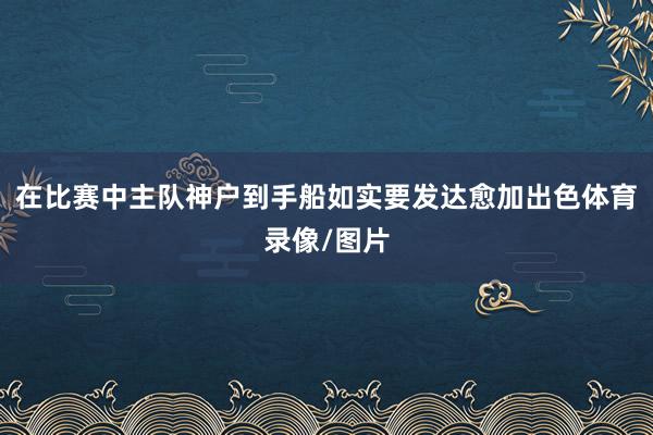 在比赛中主队神户到手船如实要发达愈加出色体育录像/图片