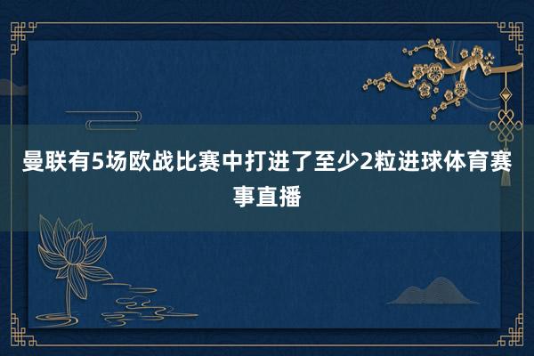 曼联有5场欧战比赛中打进了至少2粒进球体育赛事直播