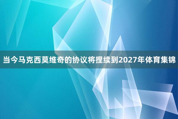 当今马克西莫维奇的协议将捏续到2027年体育集锦