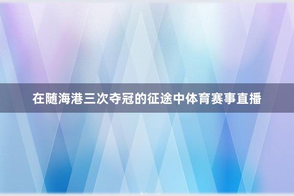 在随海港三次夺冠的征途中体育赛事直播